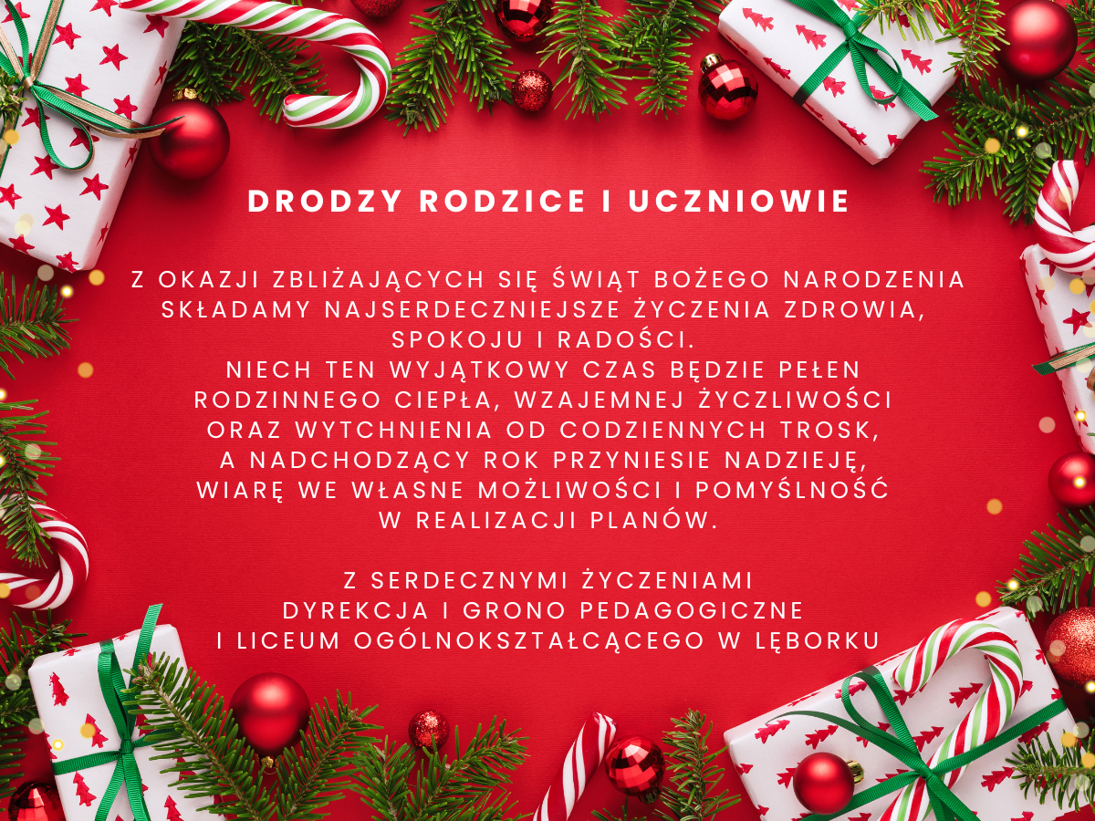 Drodzy Rodzice i uczniowie, z okazji zbliżających się Świąt Bożego Narodzenia składamy najserdeczniejsze życzenia zdrowia,  spokoju i radości.  Niech ten wyjątkowy czas będzie pełen  rodzinnego ciepła, wzajemnej życzliwości  oraz wytchnienia od codziennych trosk,  a nadchodzący rok przyniesie nadzieję,  wiarę we własne możliwości i pomyślność  w realizacji planów.  Z serdecznymi życzeniami Dyrekcja i Grono Pedagogiczne  I Liceum Ogólnokształcącego w Lęborku
